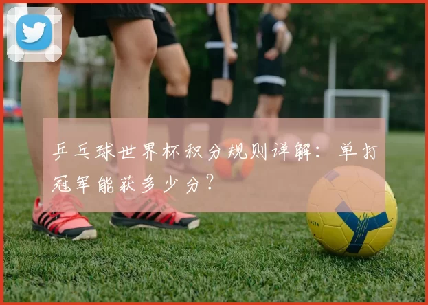 乒乓球世界杯积分规则详解:单打冠军能获多少分?