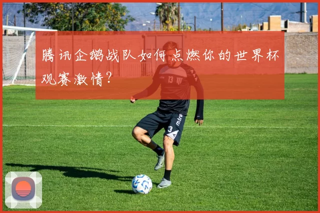 腾讯企鹅战队如何点燃你的世界杯观赛激情?