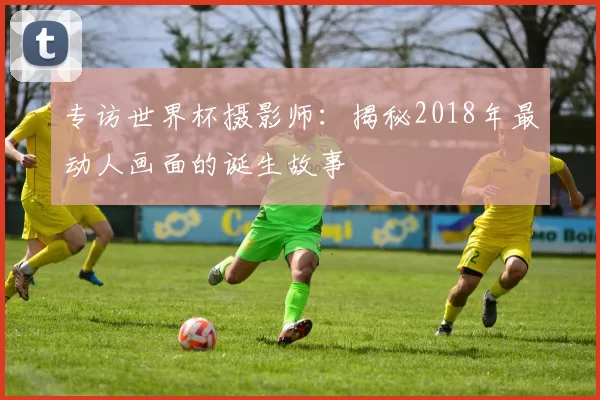 专访世界杯摄影师:揭秘2018年最动人画面的诞生故事