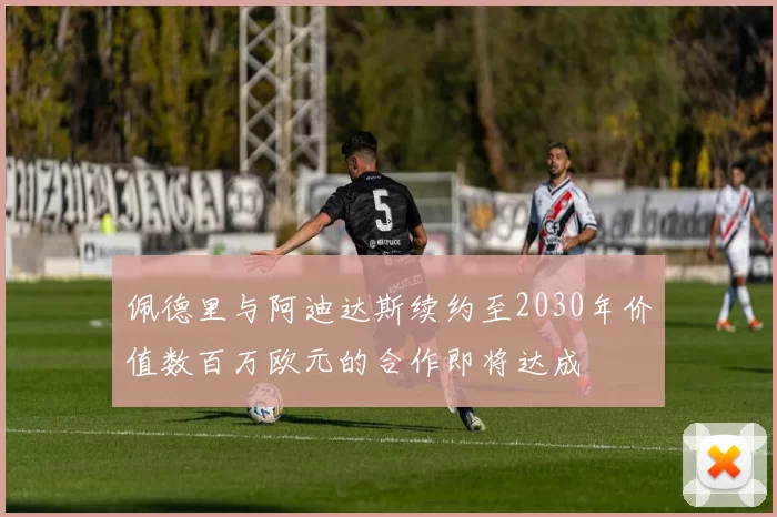 佩德里与阿迪达斯续约至2030年价值数百万欧元的合作即将达成