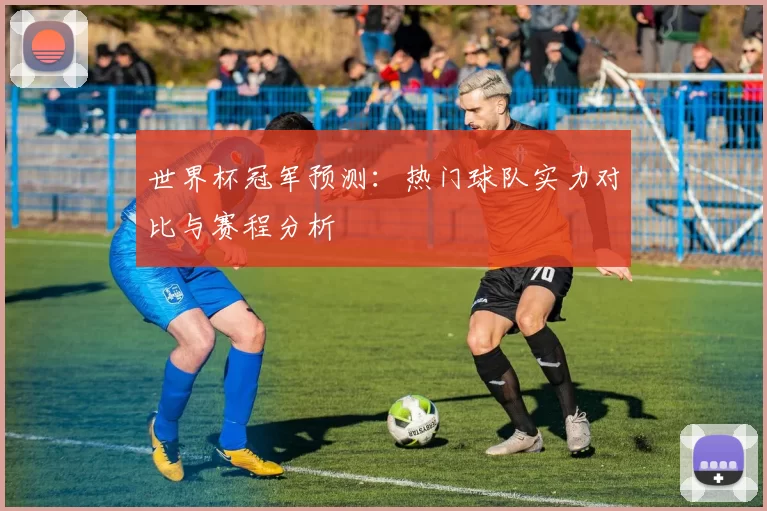 世界杯冠军预测:热门球队实力对比与赛程分析