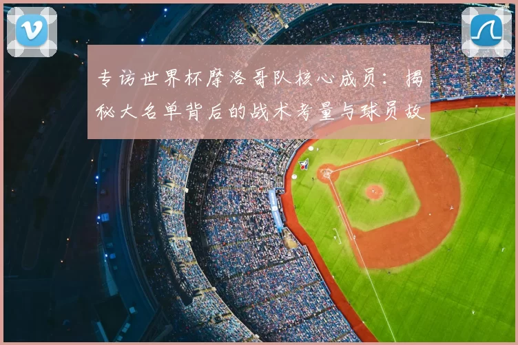 专访世界杯摩洛哥队核心成员:揭秘大名单背后的战术考量与球员故事