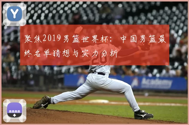 聚焦2019男篮世界杯:中国男篮最终名单猜想与实力分析