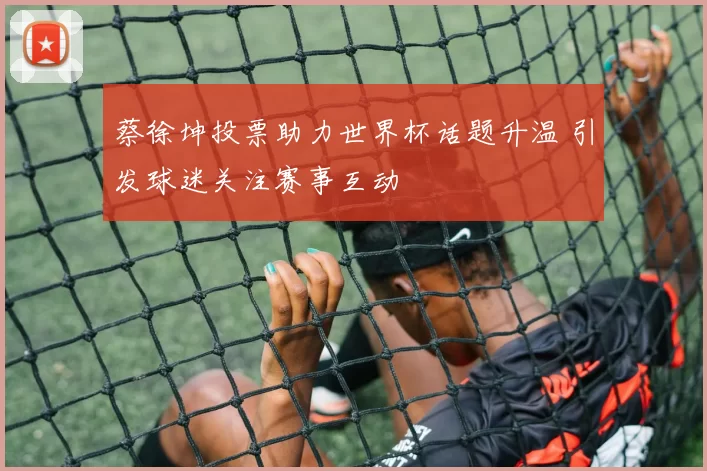 蔡徐坤投票助力世界杯话题升温 引发球迷关注赛事互动
