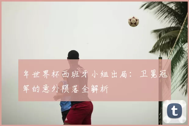 年世界杯西班牙小组出局:卫冕冠军的意外陨落全解析
